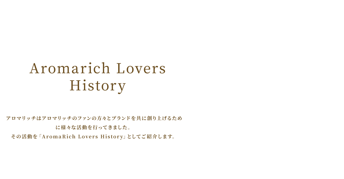 アロマリッチはアロマリッチのファンの方々とブランドを共に創り上げるために様々な活動を行ってきました。その活動を「AromaRich Lovers History」としてご紹介します。