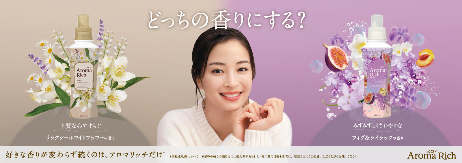 どっちの香りにする? 上質な心やすらぐリラクシーホワイトフラワーの香り みずみずしくさわやかなフィグ&ライラックの香り 好きな香りが変わらず続くのは、アロマリッチだけ* *当社柔軟剤において※香りの強さの感じ方には個人差があります。使用量の目安を参考に、周囲の方にもご配慮いただきながらお使いください ソフラン Aroma Rich