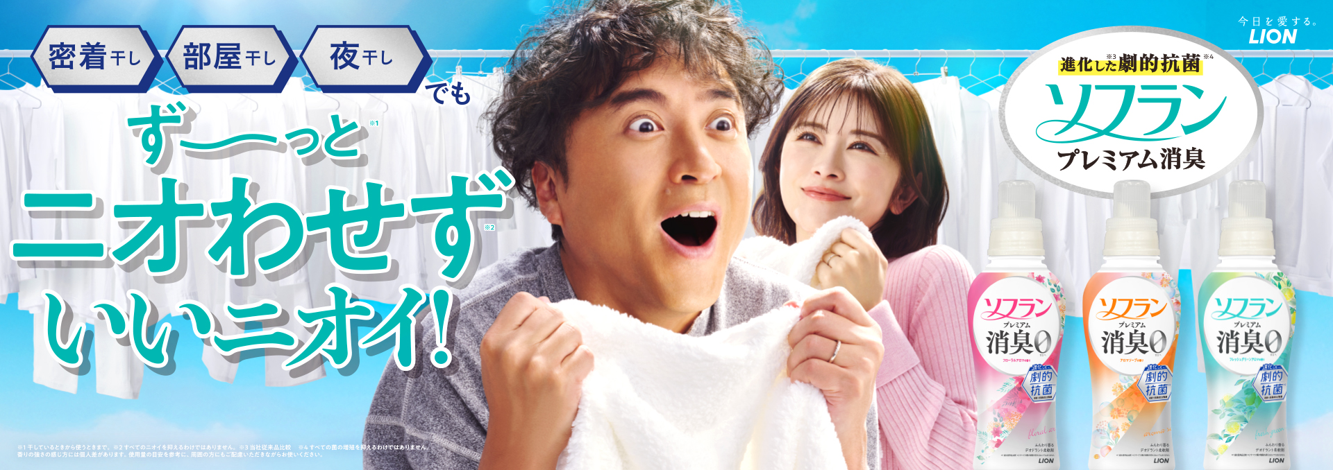 今日を愛する。LION 密着干し、部屋干し、夜干しでも ずーっと※1ニオわせず※2 いいニオイ！ 進化した※3劇的抗菌※4 ソフランプレミアム消臭 ※1 干しているときから使うときまで。 ※2 すべてのニオイを抑えるだけではありません。 ※3 当社従来品比較 ※4 すべての菌の繁殖を抑えるわけではありません。 ※香りの強さの感じ方には個人差があります。使用量の目安を参考に、周囲の方にもご配慮いただきながらお使いください。